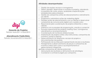 Gerente de Projetos
Período: Maio/2011 à Maio/2012
Atendimento Publicitário
Período: Novembro/2010 à Maio/2011
Atividades desempenhadas:
– Gestão de equipe, escopo e cronogramas
– Definir, planejar, desenvolver e controlar os projetos, atendendo
os requisitos de custos, prazos, qualidade e especificações
estabelecidas pelas empresas
– Gestão de campanhas online de relacionamento e atendimento
ao cliente
– Programar e administrar ações de marketing digital
– Planejar ações de relacionamento com os clientes e desenvolver
campanhas de comunicação digital com o público-alvo
– Responsável pela coordenação de projetos referentes a vários
clientes
– Interface com as equipes de programação, criação e comercial
– Processo operacional dos projetos: briefing, fluxo, cronogramas,
atendimento e acompanhamento
– Coordenação de Conteúdo (Mídias Sociais)
– Implantação de projetos online: sites institucionais, campanhas de
incentivo, portais e sistemas
– Desenvolvimento do WireFrame, escopo do projeto e
documentações necessárias
– Participação de reuniões para apresentação de jobs e resultados
– Planejamento e desenvolvimento de peças e campanhas de
incentivo online; bem como o acompanhamento e
gerenciamento integral de
grandes campanhas de clientes potenciais
– Mensuração de resultados e alinhamento de estratégias
– Coordenar e controlar budgets por campanha.
 