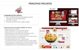 PRINCIPAIS PROJETOS
Gerenciamento dos projetos digitais da marca:
• Relacionamento online
• Desenvolvimento e manutenção do site
• Desenvolvimento do aplicativo móbile
• Planejamento e execução de promoções online
• Desenvolvimento e envio de e-mail mkt
• Acompanhamento do planejamento de mídia online
• Acompanhamento dos resultados
• Reuniões periódicas com o cliente para
acompanhamento do planejamento e novas ações
• Garantir que os mesmos sejam concluídos dentro das
especializações acordadas para escopo, prazo, custo,
qualidade e com a total satisfação do cliente.
COMUNICAÇÃO DIGITAL
 Tipo: Manutenção do site, Redes Sociais e
Planejamento de Mídia Online
 Ano: 2011 e 2012
 Empresa de execução: Agência Digi
Site 2011
Site 2012
 