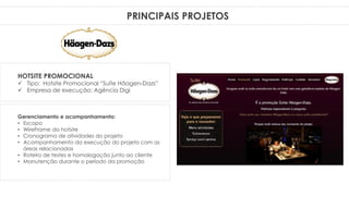PRINCIPAIS PROJETOS
Gerenciamento e acompanhamento:
• Escopo
• WireFrame do hotsite
• Cronograma de atividades do projeto
• Acompanhamento da execução do projeto com as
áreas relacionadas
• Roteiro de testes e homologação junto ao cliente
• Manutenção durante o período da promoção
HOTSITE PROMOCIONAL
 Tipo: Hotsite Promocional “Suíte Häagen-Dazs”
 Empresa de execução: Agência Digi
 