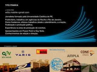 TIMELINE
TiTO FRANçA
Jornalista formado pela Universidade Católica de PE.
Publicitário, trabalhou em agências do Recife e Rio de Janeiro.
Como freelancer, efetuou trabalhos desde o atendimento, a criação,
finalização e produção gráfica.
Experiência na área de produção de eventos.
Apresentações em Power Point e Key Note.
Conhecimentos de edição e direção.
 
