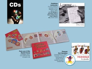 CDs Coletânea
Lenine.doc
CD com músicas já
gravadas e nunca
editadas em seus
discos, dentre
elas De Sabugo a
Visconde, Como é
Bom a Gente Amar
e Sob o Mesmo
Céu, dentre outras
Pessoas
Os 3 Geraldos
Composições de Carlos
Fernando, o Coringa,
interpretadas por
Geraldo Amaral,
Geraldo Azevedo e
Geraldo Maia
PESSOAS_Encarte123x121mm.indd 1 29/12/09 14:16
Mús
Edwi
Maur
Chico
Gera
Paulo
Concepção e Produção Artística
Carlos Fernando
Pack com 5 CDs
Recife Frevoé
Embalagem para 5
CDs totalmente feita
de papel e cola
 