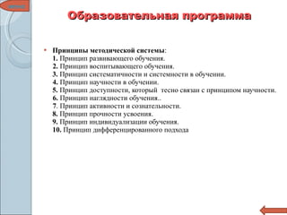Образовательная программа Принципы   методической системы : 1.  Принцип развивающего обучения.   2.  Принцип воспитывающего обучения.  3.  Принцип систематичности и системности в обучении.  4.  Принцип научности в обучении.  5.  Принцип доступности, который  тесно связан с принципом научности.  6.  Принцип наглядности обучения..  7 . Принцип активности и сознательности.  8.  Принцип прочности усвоения. 9.  Принцип индивидуализации обучения.  10.  Принцип дифференцированного подхода меню 