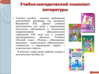 Учебно-методический комплект литературы Учебные пособия  отвечают требованиям действующей программы под редакцией Воронковой В.В.. Данные учебники предназначены для детей с нарушениями интеллекта, обучающихся в специальном (коррекционном) образовательном учреждении VIII вида или в условиях интегрированного обучения. Учебники «Русский язык», «Чтение», «Математика» выпущены  издательством «Просвещение», «Знакомство с окружающим миром» - издательством «Аркти». В комплект также входят рабочие тетради и методические пособия для  меню 
