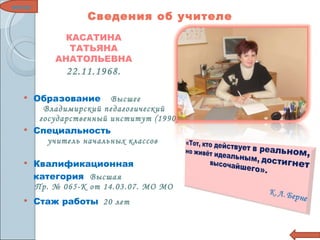 Образование  Высшее   Владимирский педагогический государственный институт (1990) Специальность  учитель начальных классов  Квалификационная  категория  Высшая Пр. № 065-К от 14.03.07. МО МО Стаж работы  20 лет меню КАСАТИНА ТАТЬЯНА АНАТОЛЬЕВНА 22.11.1968. Сведения об учителе 