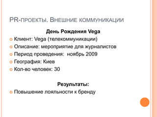 PR-ПРОЕКТЫ. ВНЕШНИЕ КОММУНИКАЦИИ
              День Рождения Vega
 Клиент: Vega (телекоммуникации)

 Описание: мероприятие для журналистов

 Период проведения: ноябрь 2009

 География: Киев

 Кол-во человек: 30



                Результаты:
 Повышение лояльности к бренду
 