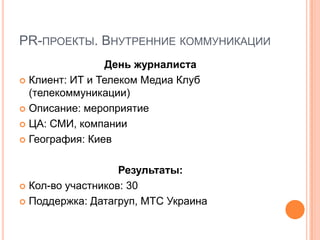 PR-ПРОЕКТЫ. ВНУТРЕННИЕ КОММУНИКАЦИИ
                 День журналиста
 Клиент: ИТ и Телеком Медиа Клуб
  (телекоммуникации)
 Описание: мероприятие

 ЦА: СМИ, компании

 География: Киев



                   Результаты:
 Кол-во участников: 30

 Поддержка: Датагруп, МТС Украина
 