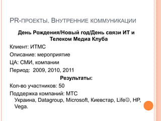 PR-ПРОЕКТЫ. ВНУТРЕННИЕ КОММУНИКАЦИИ
   День Рождения/Новый год/День связи ИТ и
               Телеком Медиа Клуба
Клиент: ИТМС
Описание: мероприятие
ЦА: СМИ, компании
Период: 2009, 2010, 2011
                   Результаты:
Кол-во участников: 50
Поддержка компаний: МТС
  Украина, Datagroup, Microsoft, Киевстар, Life, HP,
  Vega.
 