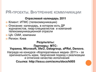PR-ПРОЕКТЫ. ВНУТРЕННИЕ КОММУНИКАЦИИ
             Отраслевой календарь 2011
 Клиент: ИТМС (телекоммуникации)
 Описание: календарь, в котором есть ДР
  журналистов, пиар-специалистов и компаний
  телекоммуникационной отрасли
 ЦА: СМИ, компании
 Регион: Киев
                     Результаты:
                   Партнеры: МТС-
   Украина, Microsoft, life, Datagroup, aPRel, Denovo.
 Награда на конкурсе «Корпоративных медиа- 2011» - за
  оригинальность идеи, творческий подход к реализации
             и отличное качество исполнения
       Ссылка: http://issuu.com/acmu/docs/k005
 
