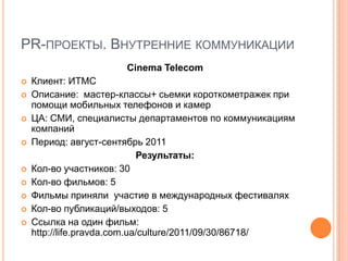 PR-ПРОЕКТЫ. ВНУТРЕННИЕ КОММУНИКАЦИИ
                      Cinema Telecom
   Клиент: ИТМС
   Описание: мастер-классы+ сьемки короткометражек при
    помощи мобильных телефонов и камер
   ЦА: СМИ, специалисты департаментов по коммуникациям
    компаний
   Период: август-сентябрь 2011
                             Результаты:
   Кол-во участников: 30
   Кол-во фильмов: 5
   Фильмы приняли участие в международных фестивалях
   Кол-во публикаций/выходов: 5
   Ссылка на один фильм:
    http://life.pravda.com.ua/culture/2011/09/30/86718/
 