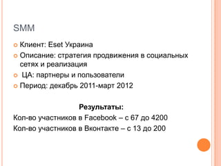 SMM
 Клиент: Eset Украина
 Описание: стратегия продвижения в социальных
  сетях и реализация
 ЦА: партнеры и пользователи

 Период: декабрь 2011-март 2012



                  Результаты:
Кол-во участников в Facebook – с 67 до 4200
Кол-во участников в Вконтакте – с 13 до 200
 