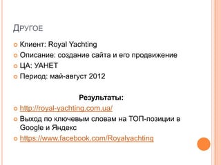 ДРУГОЕ
 Клиент: Royal Yachting
 Описание: создание сайта и его продвижение

 ЦА: УАНЕТ

 Период: май-август 2012



                      Результаты:
 http://royal-yachting.com.ua/

 Выход по ключевым словам на ТОП-позиции в
  Google и Яндекс
 https://www.facebook.com/Royalyachting
 