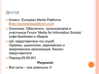 ДРУГОЕ
 Клиент: European Media Platforma
  (http://euromediaplatform.org/)
 Описание: Обеспечить организаторов и
  участников Forum ‘Media for Information Society’
  кофе-брейками и обедом
 ЦА: представители гос.служб
  Украины, украинских, европейских и
  американских организаций, бизнес-
  представители
 Период:29.09.201

                     Результат
 Все сыты – все довольны 
 