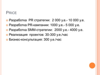 PRICE
 Разработка PR стратегии: 2 000 у.е.- 10 000 у.е.
 Разработка PR-кампании: 1000 у.е.- 5 000 у.е.

 Разработка SMM-стратегии: 2000 у.е.- 4000 у.е.

 Реализация проектов: 30-300 у.е./час

 Бизнес-консультация: 300 у.е./час
 