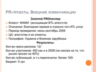PR-ПРОЕКТЫ. ВНЕШНИЕ КОММУНИКАЦИИ
                  Золотой PROпеллер
 Клиент: МАМИ (ассоциация BTL-агентств)
 Описание: Ежегодная премия в отрасли non-ATL услуг
 Период проведения: июнь-сентябрь 2009
 ЦА: агентства и их клиенты
 География: Украина и ближнее зарубежье
                      Результаты:
Кол-во пресс-релизов: 12/
Кол-во участников: 450 как и в 2008 (не смотря на то, что
  рынок просел на 40%)
Кол-во публикаций, в т.ч.перепечаток: более 100/
Бюджет: 0 грн
 