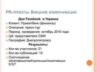 PR-ПРОЕКТЫ. ВНЕШНИЕ КОММУНИКАЦИИ
        Дни Facebook в Украина
 Клиент: Приватбанк (финансы)
 Описание: пресс-тур
 Период проведения: октябрь 2010 года
 ЦА: представители СМИ
 География: Днепропетровск
              Результаты:
 Кол-во участников: 21
 Кол-во публикаций: 10
 Соотношение
  негативных/нейтральных/позитивных:
  0/3/7
 