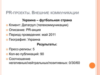 PR-ПРОЕКТЫ. ВНЕШНИЕ КОММУНИКАЦИИ
          Украина – футбольная страна
 Клиент: Датагруп (телекоммуникации)

 Описание: PR-акция

 Период проведения: май 2011

 География: Украина

                   Результаты:
 Пресс-релизы: 5

 Кол-во публикаций: 90

 Соотношение
  негативных/нейтральных/позитивных: 0/30/60
 