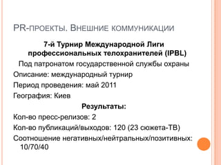 PR-ПРОЕКТЫ. ВНЕШНИЕ КОММУНИКАЦИИ
         7-й Турнир Международной Лиги
    профессиональных телохранителей (IPBL)
 Под патронатом государственной службы охраны
Описание: международный турнир
Период проведения: май 2011
География: Киев
                   Результаты:
Кол-во пресс-релизов: 2
Кол-во публикаций/выходов: 120 (23 сюжета-ТВ)
Соотношение негативных/нейтральных/позитивных:
  10/70/40
 