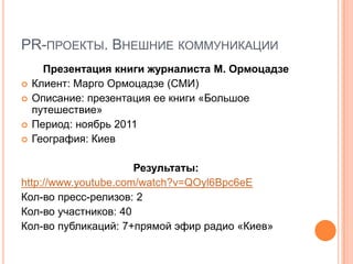 PR-ПРОЕКТЫ. ВНЕШНИЕ КОММУНИКАЦИИ
      Презентация книги журналиста М. Ормоцадзе
   Клиент: Марго Ормоцадзе (СМИ)
   Описание: презентация ее книги «Большое
    путешествие»
   Период: ноябрь 2011
   География: Киев

                      Результаты:
http://www.youtube.com/watch?v=QOyl6Bpc6eE
Кол-во пресс-релизов: 2
Кол-во участников: 40
Кол-во публикаций: 7+прямой эфир радио «Киев»
 