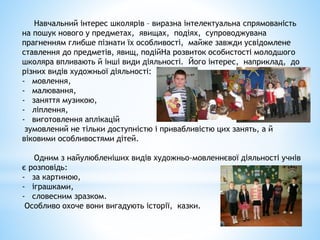 Навчальний інтерес школярів – виразна інтелектуальна спрямованість
на пошук нового у предметах, явищах, подіях, супроводжувана
прагненням глибше пізнати їх особливості, майже завжди усвідомлене
ставлення до предметів, явищ, подійНа розвиток особистості молодшого
школяра впливають й інші види діяльності. Його інтерес, наприклад, до
різних видів художньої діяльності:
- мовлення,
- малювання,
- заняття музикою,
- ліплення,
- виготовлення аплікацій
зумовлений не тільки доступністю і привабливістю цих занять, а й
віковими особливостями дітей.
Одним з найулюбленіших видів художньо-мовленнєвої діяльності учнів
є розповідь:
- за картиною,
- іграшками,
- словесним зразком.
Особливо охоче вони вигадують історії, казки.
 