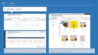 [2] iCase
5. 구현 내용(예약판매 관리자 화면)
회원 예약판매 리스트▼
5. 구현 내용 – 리스트
관리자 주문 리스트▼
▲예약 판매 게시판의 게시글에 댓글을 남기면 ‘예약’이라는 상태로 주문이 완료된다.
별도 공지를 하는 기간 안에 무통장 입금을 하면 먼저 제품을 발송하는 방식
회원 상품 리스트▼
▲예약 판매 글을 작성할 때 선택된 상품은 상품 리스트에서 ‘예약판매’라는 리본이 달린다.
예약판매 끝나는 날짜가 지나면 리본이 제거된다.
 