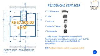 RESIDENCIAL RENASCER
✓ 2 Dormitórios
✓ Sala
✓ Cozinha
✓ Banheiro Social
✓ Lavanderia
Sala e cozinha conjugada com telhado modelo
Americano, piso laminado nos dormitórios , forro de PVC,
telhas Brasilit 6mm, projeto com facilidade de
remodelação.
OBS: Fundação não está incluso no valor do imóvel.
10
R$ 57.500,00
65 M²
 