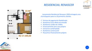 RESIDENCIAL RENASCER
Lançamento Residencial Renascer 2020 entregará uma
churrasqueira para os 10 primeiros clientes.
✓ Formas de pagamento flexibilizado
✓ Aceitamos Carro Moto de entrada
✓ Aceitamos cartão de crédito
✓ Financiamento para casa própria
✓ Consorcio contemplado
✓ Aceitamos construcard
✓ Possuímos financiamento próprio
11
 