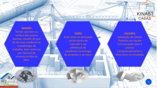 MISSÃO
Tornar concreto os
sonhos dos nossos
clientes, através do que
há de mais moderno na
metodologia de
trabalho, bem como no
uso racional de
insumos e mão de
obra.
VISÃO
Estar entre as principais
construtoras do
mercado e ser
referência de
excelência na entrega
de produtos e serviços.
VALORES
Satisfação do cliente
Trabalho em equipe
Comunicação clara e
precisa
Comprometimento e
ética Foco no resultado
4
 