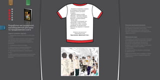 for                        brand



                                                      ...                                                           ,

                                                                                        ,
                                                               .
                                                      -         .
                                                               ,-
                                                                .-                          ,                   !
                                                                                                    :
                                                      -                     !
                                                      -                                         ,
                                                                        -                               !
                                                      ...                       .
         Разработка нестандартной,                                  ,
                                                                                            :
                                                                                                            .           Описание рекламной кампании
                                                                                                                        Заходят несколько мужчин в метро в старорус
         малобюджетной рекламы
descr.




                                                            , ...                                                       ских рубахах. Начинают читать книгу.
         по продвижению книги                                                                                           На спине изображена часть текста. Внизу
                                                                                                            ?           подпись: «продолжение в книге Брусникина,
         Задачи и условия к заданию                                                                                     „Девятный Спас”».
         1. Удержание книги в ТОП 20 в течение трёх                                 «                               »
         месяцев.                                                                                                       Обоснование идеи
         2.Создание проекта второго этапа продвиже                                                                      Потенциальные читатели этой книги проводят
         ния данной книги, реализация которого                                                                          много времени в метро читая книги, жуналы
         возможна без дополнительных бюджетных                                                                          или попросту разглядывая объявления.
         вложений.                                                                                                      А если они не взяли книгу, то им всегда
         3. Сохранение инкогнито автора.                                                                                интересно, что же читает сосед, они осторож
                                                                                                                        ным взглядом пытаются заглянуть
         4. Предложение по формам/форматам
                                                                                                                        к нему в книгу.
         мотивации читателя к покупке книги.
                                                                                                                        В этом флэшмобе мы как раз и используем
         5. Нестандартные форматы продвижения
                                                                                                                        их любопытство.
         книги.
                                                                                                                        Когда они дочитают текст на майке, в памяти
         6. Работы должны сопровождаться логистикой
                                                                                                                        обязательно останется неудовлетворенное
         размещения на предложенных/конкретных
                                                                                                                        любопытство.
         ресурсах.
 