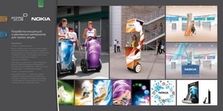 for                                       brand




         Разработка концепций
         и рекламных материалов
descr.




         для промоакции
         Концепции:
         «NOKIA с первого звонка»
         Nokia с тобой на всю жизнь, это твой первый
         телефон, меняешься ты, растешь, меняются
         твои взгляды и твой стиль жизни, но ты всегда
         остаешься с Nokia. Это телефон твоих близ
         ких, детей, родителей и друзей!
         «Двигайся с NOKIA!»
         Как известно, движение – жизнь! Двигайся
         вместе с Nokia! Развивайся! Реализуйся!
         Не стой на месте! Общайся! С Nokia ты всегда
         в тенденциях, ты опережаешь время!
         «Nokia – для разного тебя!»
         Мы разные. Утром – спортсмены, днем –
         собранные и рассудительные работники,
         вечером – безумные танцоры, в выходные –
         путешественники и романтики! Но все это
         в каждом из нас объединяет Nokia.
 