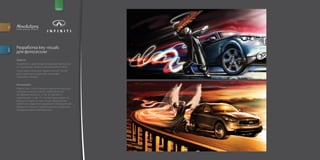 for                                                       brand




         e v e n t s . p r o m o . p r. c r e a t i v e




         Разработка key visuals
descr.




         для фотосессии
         Задача:
         Разработать креативную концепцию фотосъем
         ки героев шоу Varekai и автомобилей Infiniti.
         Отрисовать несколько вариантов key visuals
         для созданных концепций, учитывая
         гайдлайны Varekai.


         Концепция:
         Идея в том, чтобы показать движение машины
         навстречу солнцу (свету), герой является
         метафорой машины, и так же движется
         параллельно с ней. Т.к. это всё происходит на
         большой скорости, key visuals представляет
         собой стоп кадр этого движения. Световые пути
         являются главным стилистическим элементом,
         объединяющим изображения.
 