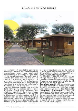 p. _
15
EL-HOURIA VILLAGE FUTURE
Le tourisme est considéré comme un
important moteur de développement
économique, mais pas seulement.
Actuellement, il a un impact significatif
sur le développement durable, car il
stimule plusieurs secteurs tels que la
culture, l’artisanat, les transports et
bien plus encore. Il est actuellement
considéré comme le pilier principal qui
contribue à la création de richesses et
d’emplois au sein d’un pays.
Le sport, de même, joue un rôle essentiel
dans notre pays, comme partout dans
le monde. Notre pays entretient des
relations sportives tant au niveau
continental que mondial. Il est appelé
à développer ce phénomène positif et
noble au sein de notre société. De plus,
il doit créer des infrastructures sportives
pour permettre à nos jeunes talents de
devenir plus performants, disciplinés,
et dignes représentants de la nation.
D’autre part, notre pays doit disposer
d’installations dignes d’accueillir des
compétitions internationales.
EL-HOURIA VILLAGE FUTURE est un
village touristique et sportif conçu
comme un investissement à long terme.
Il couvre une superficie totale de 72
ha, divisée en deux parties:
Complexe sportif : 32 ha, comprenant
diverses installations telles qu’un hôtel
3 étoiles, un centre de remise en forme,
une piscine olympique, des stades, etc.
Complexe touristique : 40 ha,
comprenant plusieurs équipements tels
qu’un théâtre en plein air, deux hôtels,
un parc aquatique, une piste de quad,
des bungalows, un restaurant, etc.
Ce projet vise à promouvoir le tourisme,
le sport, et le développement durable
au sein de notre région.
EL-Houria Village Future
 
