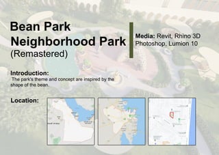 B
e
a
nP
a
r
k
N
e
i
g
h
b
o
r
h
o
o
dP
a
r
k
(
R
e
ma
s
t
e
r
e
d
)
Me
d
i
a
:
R
e
v
i
t
,
R
h
i
n
o3
D
P
h
o
t
o
s
h
o
p
,
L
u
mi
o
n1
0
I
n
t
r
o
d
u
c
t
i
o
n
:
T
h
ep
a
r
k
'
s
t
h
e
mea
n
dc
o
n
c
e
p
t
a
r
ei
n
s
p
i
r
e
db
y
t
h
e
s
h
a
p
eo
f
t
h
eb
e
a
n
.
L
o
c
a
t
i
o
n
:
 