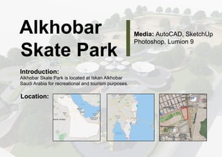 A
l
k
h
o
b
a
r
S
k
a
t
eP
a
r
k
Me
d
i
a
:
A
u
t
o
C
A
D
,
S
k
e
t
c
h
U
p
P
h
o
t
o
s
h
o
p
,
L
u
mi
o
n9
I
n
t
r
o
d
u
c
t
i
o
n
:
A
l
k
h
o
b
a
r
S
k
a
t
eP
a
r
k
i
s
l
o
c
a
t
e
da
t
I
s
k
a
n
A
l
k
h
o
b
a
r
S
a
u
d
i
A
r
a
b
i
af
o
r
r
e
c
r
e
a
t
i
o
n
a
l
a
n
dt
o
u
r
i
s
mp
u
r
p
o
s
e
s
.
L
o
c
a
t
i
o
n
:
 