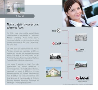 Imagem ilustrativa



              A Local

Nossa trajetória comprova:
sabemos fazer.                                                                                                      Imagem ilustrativa




Em 1973, a Local Imóveis iniciou suas atividades
comercializando os lançamentos da Construtora
Adolpho Lindenberg. Pouco tempo depois,
começou a trabalhar com lançamentos de outras
grandes construtoras de São Paulo e, a partir daí,
não parou mais.

Em 1989, abriu seu Departamento de Imóveis
Prontos e começou a se especializar também em
imóveis para revenda nos principais bairros das
Zonas Sul e Oeste de São Paulo, como Alto de
Pinheiros, City Lapa, Pacaembu, Jardins, Vila Nova
Conceição, Itaim e Moema, entre outros.               01

Hoje possui 7 agências no total. Cinco são
especializadas em imóveis residenciais e
comerciais prontos. A 6ª unidade, a Local Business,                                 02

inaugurada em agosto de 2009, tem foco nos
imóveis comerciais. A 7ª unidade, inaugurada em
maio de 2009, é sua Sede Administrativa, com
departamentos de Administração de Imóveis,            03

Recursos Humanos, Marketing, Tecnologia da
Informação e Homologação de Dados.
                                                           01, 02, 03: Fotos da agência Alto de Pinheiros e suas transformações.
 