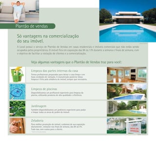 Imagem ilustrativa



Plantão de vendas

Só vantagens na comercialização
do seu imóvel.                                                                                                    Imagem ilustrativa


A Local possui o serviço de Plantão de Vendas em casas residenciais e imóveis comerciais que não estão sendo
ocupados pelos proprietários. O imóvel fica em exposição das 9h às 17h durante a semana e finais de semana, com
o objetivo de facilitar a visitação de clientes e a comercialização.


             Veja algumas vantagens que o Plantão de Vendas traz para você:

             Limpeza das partes internas da casa
             Temos profissionais preparados para deixar a casa limpa e em
             boas condições de visitação. A manutenção posterior dessa
             limpeza é feita pela zeladoria do imóvel, sempre que necessária.



             Limpeza de piscinas
             Disponibilizamos um profisional experiente para limpeza da
             piscina, utilizando produtos de alta qualidade e eficiência.




             Jardinagem
             Também disponibilizamos um jardineiro experiente para podar
             e limpar todas as áreas de jardim do imóvel.


             Zeladoria
             Para melhor promoção do imóvel, cuidamos de sua exposição
             diariamente*, inclusive nos finais de semana, das 9h às17h.
             Tudo isso, sem custos para o cliente.
              * Exceto um dia da semana.
                                                                                                              Imagens ilustrativas
 