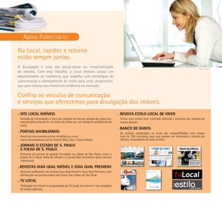Imagem ilustrativa



      Apoio Publicitário

Na Local, rapidez e retorno
estão sempre juntos.
A divulgação é uma das peças-chave na comercialização                                                                                                   Imagem ilustrativa

de imóveis. Com essa filosofia, a Local Imóveis possui um
departamento de marketing que trabalha com estratégias de
comunicação e planejamento de mídia para você, proprietário,
que quer colocar seu imóvel em evidência no mercado.

Confira os veículos de comunicação
e serviços que oferecemos para divulgação dos imóveis.
•   SITE LOCAL IMÓVEIS                                                               •   rEVISTA ESTILO LOCAL DE VIVEr
    Inclusão de informações e fotos dos imóveis na Internet através do nosso site:       Temos uma revista com conteúdo editorial e anúncios dos imóveis de
    www.localimoveis.com.br. As fotos são feitas por um fotógrafo profissional da        nossos clientes.
    Local.
                                                                                     •   bANCO DE DADOS
•   POrTAIS IMObILIárIOS                                                                 Os imóveis cadastrados na Local são compartilhados com nossos
    Anúncios nos maiores portais imobiliários, como:                                     mais de 250 corretores, para que possam ser oferecidos à carteira de
    www.imoveisdeluxo.com.br, Imóvel Web, Zap e Tique Imóveis.                           clientes compradores de cada corretor.
•   JOrNAIS O ESTADO DE S. PAULO
    E FOLHA DE S. PAULO
    Anúncios em jornais de grande circulação na cidade de São Paulo, como o
    Estado de S. Paulo, Folha de S.Paulo e o jornal Valor Econômico (para imóveis
    comerciais).

•   rEVISTAS GUIA QUAL IMÓVEL E GUIA QUAL PrEMIUM
    Anúncios publicados nas revistas Guia Qual Imóvel e Guia Qual Premium, com
    distribuição em pontos nobres das Zonas Sul e Oeste de São Paulo.
•   TV LOCAL
    Publicação do imóvel na programação da TV Local, na internet e nas recepções
    de nossas agências.
 