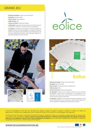 grand JEu
    Domaine du design : design de communication
    spécialité : Identité visuelle
    nom du client : denys delporte
    Taille du client : tpE
    secteur d’activité : fabrication d’orgues
    La demande : support de communication servant à promouvoir
    l’instrument « grand Jeu », du logo à sa mise en application.
    La réponse : Conception d’une identité visuelle symbolisant la
    légèreté, l’évasion ou encore l’élévation. La création du logo est
    basée sur le contraste entre la tradition et la modernité et le ciel
    et la terre, éléments tenant très à cœur à monsieur delporte. Le
    logo évoque également une clé de sol.




                                                                                                                                   eolice
                                                                           Domaine du design : design de communication
                                                                           spécialité : Identité visuelle
                                                                           nom du client : tm Industry sprL via Cellule verte
                                                                           Taille du client : pmE
                                                                           secteur d’activité : éoliennes domestiques
                                                                           La demande : Création d’une identité visuelle pour des éoliennes
                                                                           domestiques. Eolice cible les agriculteurs, les entreprises et les
                                                                           particuliers. Les valeurs sont : retour au source, protection de la nature,
                                                                           impact humain, douceur et proximité.
                                                                           La réponse : réalisation d’une identité visuelle caractérisant le côté
                                                                           vert et de proximité mis en avant par la société Eolice. papeterie et
                                                                           charte graphique ont également été créées pour ce projet.




Centre de Compétence actif dans les domaines du design, ‘design innovation’ s’attache à outiller et mettre en valeur les
apprenants, à renforcer leur adéquation avec la réalité de terrain et du marché, et à développer leur expertise.
au terme de leur formation en ‘Identité visuelle d’Entreprise’, largement basée sur la pratique professionnelle, les apprenants
sont devenus des spécialistes. Tant au niveau de la pertinence de leurs créations que de la gestion de projets, ils peuvent
apporter une réelle plus-value à leurs futurs employeurs et clients, que ce soient des indépendants, des petites, moyennes
ou grandes entreprises, ou d’autres types d’institutions.


WWW.deSiGninnovation.Be                                                                   L’union européenne et la Wallonie investissent dans votre avenir
 