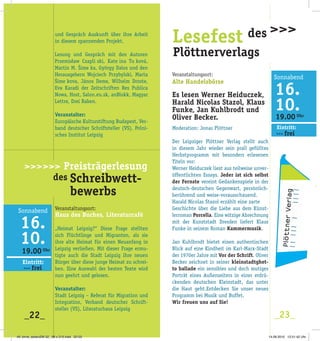 19.00 Uhr
Eintritt:
>>> frei
_22_ _23_
Doppelwelten
>>>>>>>>>>>>>
>Veranstaltungsort:
Alte Handelsbörse
Es lesen Werner Heiduczek,
Harald Nicolas Stazol, Klaus
Funke, Jan Kuhlbrodt und
Oliver Becker.
Moderation: Jonas Plöttner
Der Leipziger Plöttner Verlag stellt auch
in diesem Jahr wieder sein prall gefülltes
Herbstprogramm mit besonders erlesenen
Titeln vor:
Werner Heiduczek liest aus teilweise unver­
öffentlichten Essays. Jeder ist sich selbst
der Fernste vereint Gedankenspiele in der
deutsch­deutschen Gegenwart, persönlich­
berührend und weise­vorausschauend.
Harald Nicolas Stazol erzählt eine zarte
Geschichte über die Liebe aus dem Künst­
lerroman Porcella. Eine witzige Abrechnung
mit der Kunststadt Dresden liefert Klaus
Funke in seinem Roman Kammermusik.
Jan Kuhlbrodt bietet einen authentischen
Blick auf eine Kindheit im Karl­Marx­Stadt
der 1970er Jahre mit Vor der Schrift. Oliver
Becker zeichnet in seiner kleinstadtghet-
to ballade ein sensibles und doch mutiges
Porträt eines Außenseiters in einer erdrü­
ckenden deutschen Kleinstadt, das unter
die Haut geht.Entdecken Sie unser neues
Programm bei Musik und Buffet.
Wir freuen uns auf Sie!
Lesefest des
Plöttnerverlags
>>>und Gespräch Auskunft über ihre Arbeit
in diesem spannenden Projekt.
Veranstalter:
Europäische Kulturstiftung Budapest, Ver­
band deutscher Schriftsteller (VS), Polni­
sches Institut Leipzig
Veranstaltungsort:
Haus des Buches, Literaturcafé
„Heimat Leipzig?“ Diese Frage stellten
sich Flüchtlinge und Migranten, als sie
ihre alte Heimat für einen Neuanfang in
Leipzig verließen. Mit dieser Frage ermu­
tigte auch die Stadt Leipzig ihre neuen
Bürger über diese junge Heimat zu schrei­
ben. Eine Auswahl der besten Texte wird
nun geehrt und gelesen.
Veranstalter:
Stadt Leipzig – Referat für Migration und
Integration, Verband deutscher Schrift­
steller (VS), Literaturhaus Leipzig
19.00 Uhr
Eintritt:
>>> frei
>>>>>> Preisträgerlesung
des Schreibwett-
bewerbs
49. birne_seitenZW 32_ 98 x 210.indd 22-23 14.09.2010 12:51:42 Uhr
 