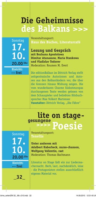 20.00 Uhr
20.00 Uhr
Eintritt:
>>> frei
Eintritt:
>>> frei
_32_
Veranstaltungsort:
Haus des Buches, Literaturcafé
Lesung und Gespräch
mit Bozhana Apostolowa
Dimitar Atanassow, Maria Stankowa
und Vladislav Todorov
Moderation: Roumen M. Evert
Die editionBalkan im Dittrich Verlag stellt
zeitgenössische Autorinnen und Auto­
ren aus den Balkanländern vor, die über
die Grenzen hinaus Wirkung zeigen. Die
vom wunderbaren Charme Südosteuropas
durchzogenen Texte werden gelesen von
dem Schauspieler und beliebten Hörbuch­
sprecher Max Volkert Martenser
Vanstalter: Dittrich Verlag, „Die Fähre“
Veranstaltungsort:
Tonellis
Unter anderem mit
Adalbert Haberbeck, nurso-chanson,
Wolfgang Vallentin, rast
Moderation: Thomas Bachmann
Literatur on Stage lädt ein zur Liederma­
chernacht. Herb, laut, nachdenklich, leise
- die Protagonisten stellen ausschließlich
eigenes Material vor.
		 lite on stage-
Poesie
gesungene
birne_seitenZW 32_ 98 x 210.indd 32 14.09.2010 12:51:45 Uh
 