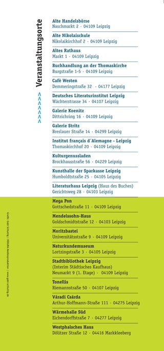 Alte Handelsbörse
Naschmarkt 2 · 04109 Leipzig
_____________________________________
Alte Nikolaischule
Nikolaikirchhof 2 · 04109 Leipzig
_____________________________________
Altes Rathaus
Markt 1 · 04109 Leipzig
_____________________________________
Buchhandlung an der Thomaskirche
Burgstraße 1-5 · 04109 Leipzig
_____________________________________
Cafè Westen
Demmeringstraße 32 · 04177 Leipzig
_____________________________________
Deutsches Literaturinstitut Leipzig
Wächterstrasse 34 · 04107 Leipzig
_____________________________________
Galerie Koenitz
Dittrichring 16 · 04109 Leipzig
_____________________________________
Galerie Stritz
Breslauer Straße 14 · 04299 Leipzig
_____________________________________
Institut français d´Alemagne - Leipzig
Thomaskirchhof 20 · 04109 Leipzig
_____________________________________
Kulturgenussladen
Brockhausstraße 56 · 04229 Leipzig
_____________________________________
Kunsthalle der Sparkasse Leipzig
Humboldtstraße 25 · 04105 Leipzig
_____________________________________
Literaturhaus Leipzig (Haus des Buches)
Gerichtsweg 28 · 04103 Leipzig
_____________________________________
Mega Pon
Gottschedstraße 11 · 04109 Leipzig
_____________________________________
Mendelssohn-Haus
Goldschmidtstraße 12 · 04103 Leipzig
_____________________________________
Moritzbastei
Universitätsstraße 9 · 04109 Leipzig
_____________________________________
Naturkundemuseum
Lortzingstraße 3 · 04105 Leipzig
_____________________________________
Stadtbibliothek Leipzig
(Interim Städtisches Kaufhaus)
Neumarkt 9 (1. Etage) · 04109 Leipzig
_____________________________________
Tonellis
Riemannstraße 50 · 04107 Leipzig
_____________________________________
Váradi Csárda
Arthur-Hoffmann-Straße 111 · 04275 Leipzig
_____________________________________
Wärmehalle Süd
Eichendorffstraße 7 · 04277 Leipzig
_____________________________________
Westphalsches Haus
Dölitzer Straße 12 · 04416 Markkleeberg
>>>>>>>Veranstaltungsorte
 