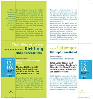 Sultans Süleyman standen. Der Erzähler
der Geschichte, ein alter Muslim, richtet
sich direkt mit den Worten „mein Erbe des
wahren Glaubens“ an die Leser, fest der
Annahme, dass seine Worte noch in Zeiten
gelesen werden, in der die Ungarn völlig
von ihren Eroberern vereinnahmt sind –
eine geniale Umkehrung, die das Buch
bestimmt und ihm seine ganz ­besondere
Stimmung verleiht.
Horváth liest Passagen aus „Török tükör“
und spricht mit Imre Török und Wilhelm
Droste über die vielfältig geprägte Ge­
schichte und Kultur seiner Heimatstadt
Pécs und Ungarns.
Veranstaltungsort:
Institut français d´Alemagne -­
Leipzig
Thomas Eichhorn stellt
seine Neuübersetzung
von Charles Baudelaires
„Les Fleurs du mal“ vor.
Charles Baudelaire galt vielen seiner
­ehrbaren Zeitgenossen als Sittenstrolch,
blasierter Dandy oder gar Satanist. Mit
„Les fleurs du mal“ (Die Blumen des
­Bösen) hat er das Tor zur Poesie der Mo­
derne weit aufgestoßen. Thomas Eich­
horn stellt seine Neuübersetzung von
2009 ver-
öffentlichte
der ungari­
sche Autor
Vitor Horváth
den Roman
„Török tü­
kör“ (dt. Der
türkische
Spiegel).
Baudelaires Gedichtsammlung vor und
präsentiert den Autor nicht nur als spä­
ten schwarzen Romantiker, sondern auch
als Melancholiker, Aufrührer und form­
bewussten Klangmagier, der fest in der
jahrhundertealten Tradition französischer
Poesie verwurzelt ist.
Abgerundet wird der Abend durch Mu­
sik: Debussy, Fauré und andere namhafte
Komponisten ließen sich von der Klang­
schönheit der Verse Baudelaires zu faszi­
nierenden Vertonungen inspirieren ...
Thomas Eichhorn übersetzte u. a. Arthur
Rimbaud, William Blake und Les Murray.
Für seine Nachdichtungen wurde er mit
bedeutenden Literaturpreisen geehrt.
>>>> Leipziger
Bibliophilen-Abend
Veranstaltungsort:
Haus des Buches, Literaturcafé
Katja Lange-Müller liest
ihre Erzählung „Pan Leszek
Birenzin, der Hund Kuballa
und die schwarze Madonna
von Tschenstochau“.
Die Ich-Erzählerin berichtet von ihren Rei­
sen nach Polen. Immer hatte sie die Visi­
te bei der Matka Boska fest geplant, aber
stets war etwas dazwischen gekommen.
Erst die letzte Reise 2009 führt sie nach
Tschenstochau zum Paulinerkloster Jasna
Gora; sie erlebt verwundert, fast amüsiert
die religiöse Ekstase der tief Gläubigen -
_6_ _7_
20.00 Uhr
>>> frei
Eintritt:
19.00 Uhr
>>> frei
Eintritt:
		 L’invitation au voyage:
>>>>>>>>>>> Dichtung
		 eines Außenseiters
49. birne_seitenZW 32_ 98 x 210.indd 6-7 14.09.2010 12:51:36 Uhr
 