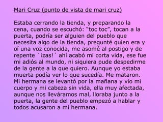 Mari Cruz (punto de vista de mari cruz) Estaba cerrando la tienda, y preparando la cena, cuando se escuchó: “toc toc”, tocan a la puerta, podría ser alguien del pueblo que necesita algo de la tienda, pregunté quien era y oí una voz conocida, me asomé al postigo y de repente `¡zas!´ ahí acabó mi corta vida, ese fue mi adiós al mundo, ni siquiera pude despedirme de la gente a la que quiero. Aunque yo estaba muerta podía ver lo que sucedía. Me mataron. Mi hermana se levantó por la mañana y vio mi cuerpo y mi cabeza sin vida, ella muy afectada, aunque nos lleváramos mal, lloraba junto a la puerta, la gente del pueblo empezó a hablar y todos acusaron a mi hermana.  