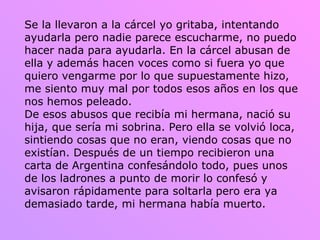 Se la llevaron a la cárcel yo gritaba, intentando ayudarla pero nadie parece escucharme, no puedo hacer nada para ayudarla. En la cárcel abusan de ella y además hacen voces como si fuera yo que quiero vengarme por lo que supuestamente hizo, me siento muy mal por todos esos años en los que nos hemos peleado.  De esos abusos que recibía mi hermana, nació su hija, que sería mi sobrina. Pero ella se volvió loca, sintiendo cosas que no eran, viendo cosas que no existían. Después de un tiempo recibieron una carta de Argentina confesándolo todo, pues unos de los ladrones a punto de morir lo confesó y avisaron rápidamente para soltarla pero era ya demasiado tarde, mi hermana había muerto. 