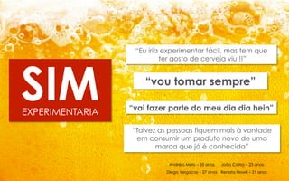 SIM
EXPERIMENTARIA

“Eu iria experimentar fácil, mas tem que
ter gosto de cerveja viu!!!”

“vou tomar sempre”
“vai fazer parte do meu dia dia hein”
“Talvez as pessoas fiquem mais à vontade
em consumir um produto novo de uma
marca que já é conhecida”
Andréia Melo – 35 anos

João Carlos – 23 anos

Diego Vergacas – 27 anos Renata Nowill – 21 anos

 