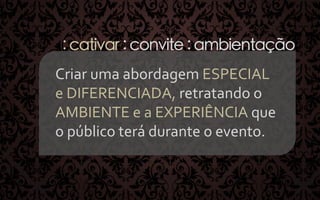 : cativar : convite : ambientação
Criar	
  uma	
  abordagem	
  ESPECIAL	
  	
  
e	
  DIFERENCIADA,	
  retratando	
  o	
  
AMBIENTE	
  e	
  a	
  EXPERIÊNCIA	
  que	
  
o	
  público	
  terá	
  durante	
  o	
  evento.	
  
	
  	
  

 