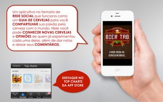 Um aplicativo no formato de
REDE SOCIAL que funciona como
um GUIA DE CERVEJAS para você
COMPARTILHAR sua paixão pela
cerveja com o mundo. Nele você
pode CONHECER NOVAS CERVEJAS
e OPINIÕES de quem já experimentou
cada uma delas, além de dar notas
e deixar seus COMENTÁRIOS.

DESTAQUE NO
TOP CHARTS
DA APP STORE

 