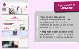 Oportunidade 1:!
Blogueiras!

Parceria com blogueiras!
famosas do universo Nail Art
para divulgação de produtos,
exemplos de aplicação, concursos
e novidades da marca.!
A proposta é usar os canais das
blogueiras dado o grande número !
de seguidores e interações diárias.!

 