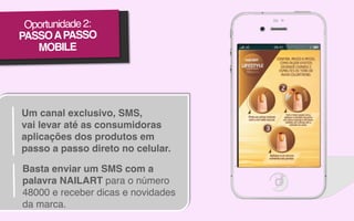 Oportunidade 2:!
PASSO A PASSO !
MOBILE!

Um canal exclusivo, SMS,!
vai levar até as consumidoras
aplicações dos produtos em
passo a passo direto no celular.!
Basta enviar um SMS com a
palavra NAILART para o número
48000 e receber dicas e novidades
da marca.!

 