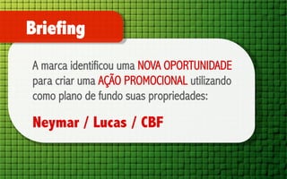 Briefing
A marca identificou uma NOVA OPORTUNIDADE
para criar uma AÇÃO PROMOCIONAL utilizando
como plano de fundo suas propriedades:

Neymar / Lucas / CBF

 