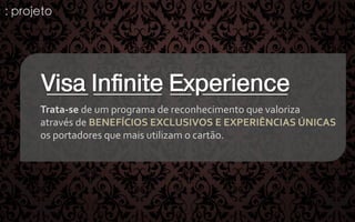 : projeto

Visa Inﬁnite Experience
Trata-­‐se	
  de	
  um	
  programa	
  de	
  reconhecimento	
  que	
  valoriza	
  	
  
através	
  de	
  BENEFÍCIOS	
  EXCLUSIVOS	
  E	
  EXPERIÊNCIAS	
  ÚNICAS	
  	
  
os	
  portadores	
  que	
  mais	
  utilizam	
  o	
  cartão.	
  

 